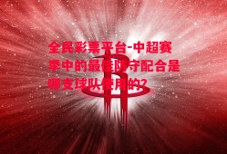 全民彩票平台-中超赛季中的最佳防守配合是哪支球队使用的？